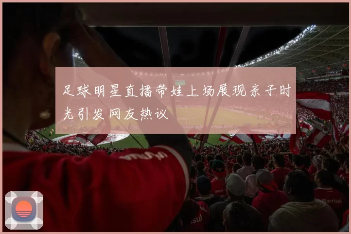 足球明星直播带娃上场展现亲子时光引发网友热议
