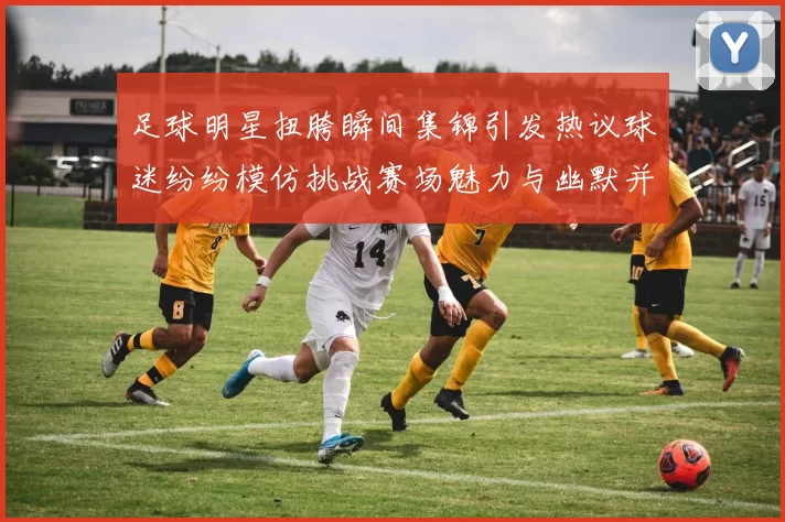 足球明星扭胯瞬间集锦引发热议球迷纷纷模仿挑战赛场魅力与幽默并存