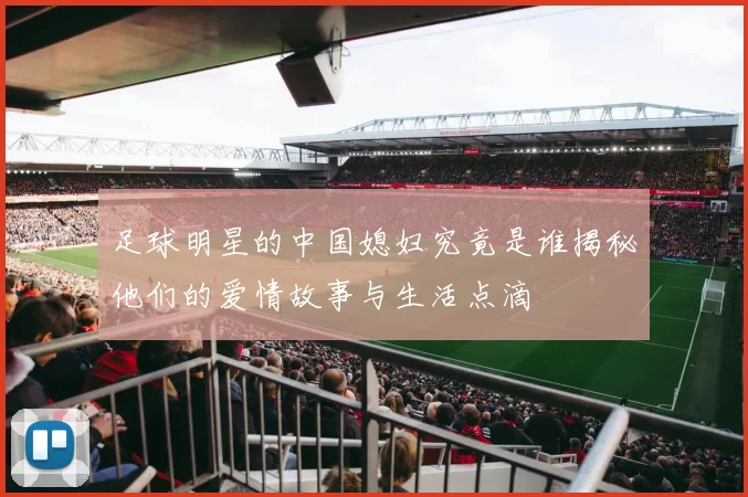 足球明星的中国媳妇究竟是谁揭秘他们的爱情故事与生活点滴