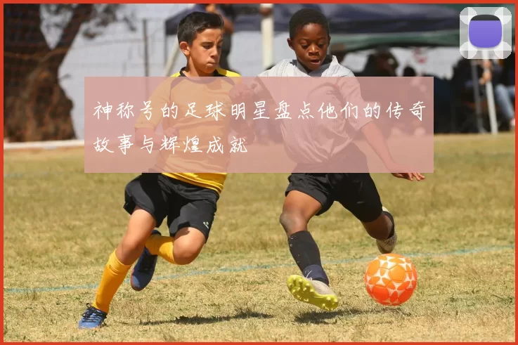 神称号的足球明星盘点他们的传奇故事与辉煌成就