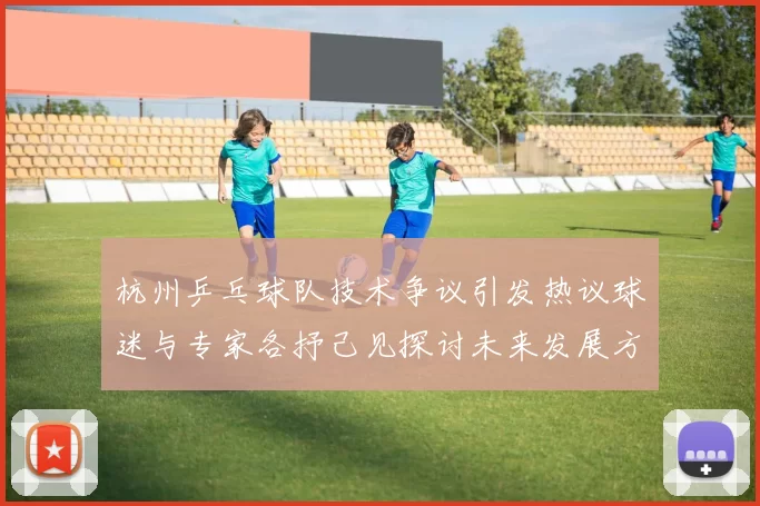 杭州乒乓球队技术争议引发热议球迷与专家各抒己见探讨未来发展方向