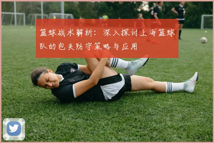 篮球战术解析：深入探讨上海篮球队的包夹防守策略与应用