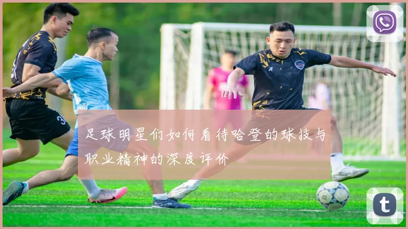 足球明星们如何看待哈登的球技与职业精神的深度评价
