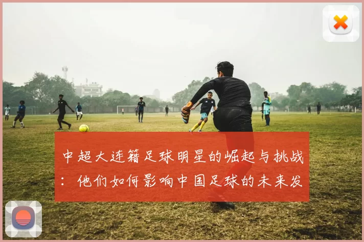 中超大连籍足球明星的崛起与挑战：他们如何影响中国足球的未来发展