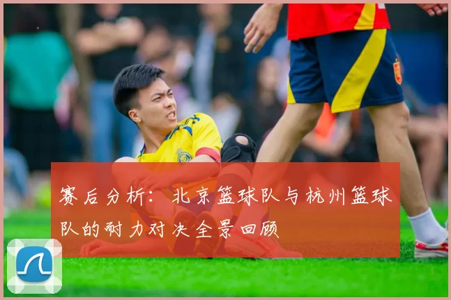 赛后分析：北京篮球队与杭州篮球队的耐力对决全景回顾