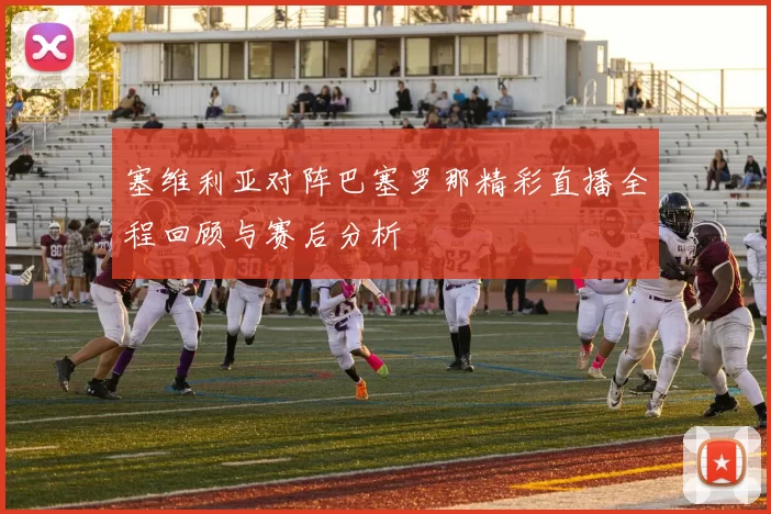 塞维利亚对阵巴塞罗那精彩直播全程回顾与赛后分析