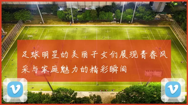 足球明星的美丽子女们展现青春风采与家庭魅力的精彩瞬间