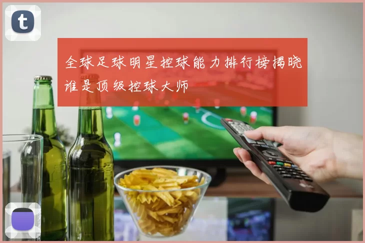 全球足球明星控球能力排行榜揭晓谁是顶级控球大师