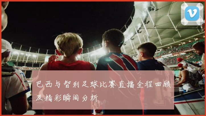 巴西与智利足球比赛直播全程回顾及精彩瞬间分析