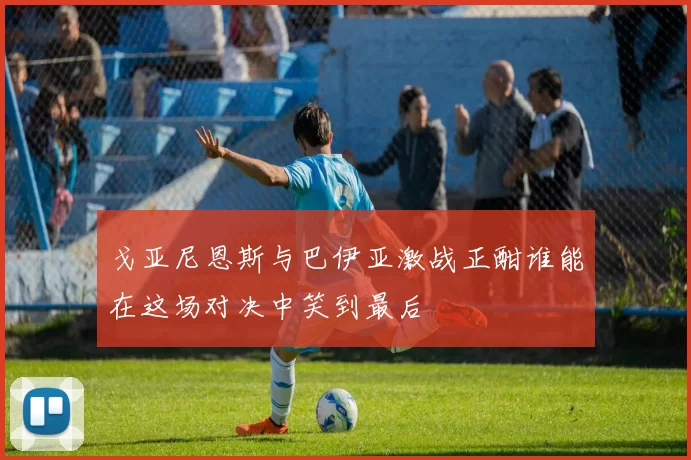 戈亚尼恩斯与巴伊亚激战正酣谁能在这场对决中笑到最后
