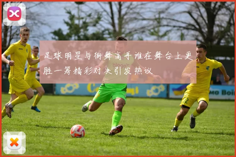 足球明星与街舞高手谁在舞台上更胜一筹精彩对决引发热议