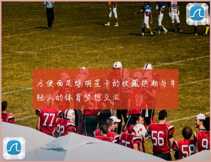 方便面足球明星卡的收藏热潮与年轻人的体育梦想交汇