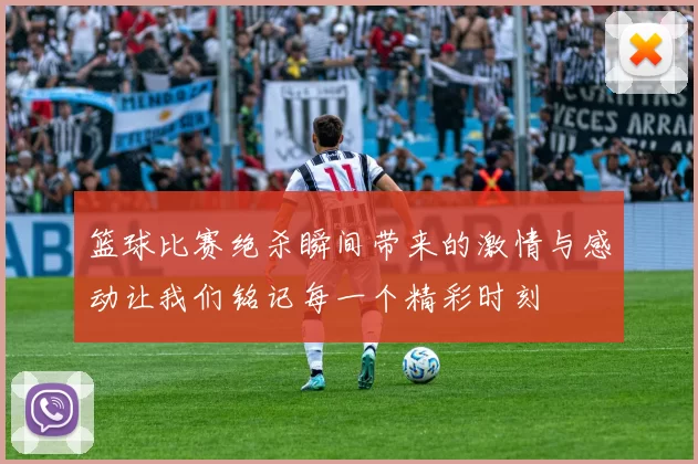 篮球比赛绝杀瞬间带来的激情与感动让我们铭记每一个精彩时刻