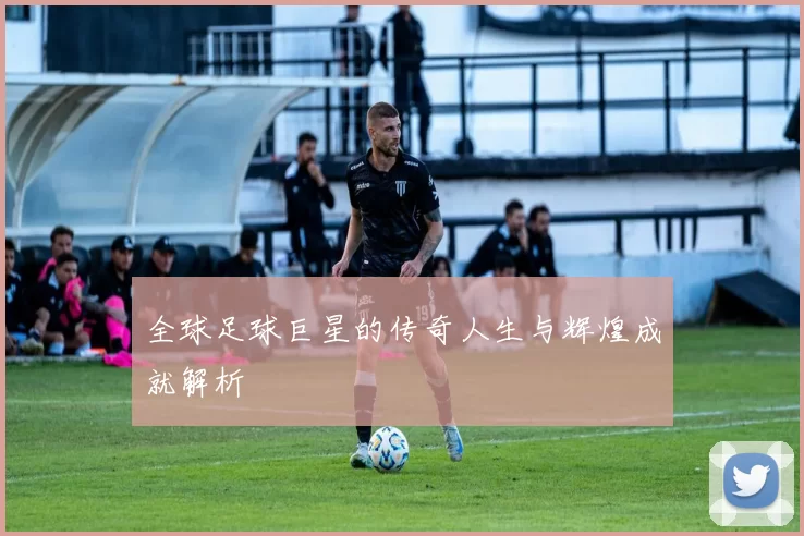 全球足球巨星的传奇人生与辉煌成就解析