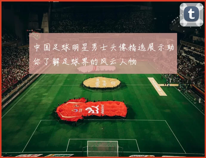 中国足球明星男士头像精选展示助你了解足球界的风云人物